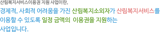 산림복지서비스이용권 지원 사업이란, 경제적, 사회적 어려움을 가진 산림복지소외자가 산림복지서비스를 이용할 수 있도록 일정 금액의 이용권을 지원하는 사업입니다.